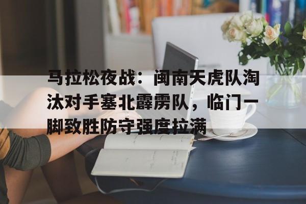 关于马拉松夜战:闽南天虎队淘汰对手塞北霹雳队,临门一脚致胜防守强度拉满的信息 关于马拉松夜战:闽南天虎队淘汰对手塞北霹雳队,临门一脚致胜防守强度拉满的信息